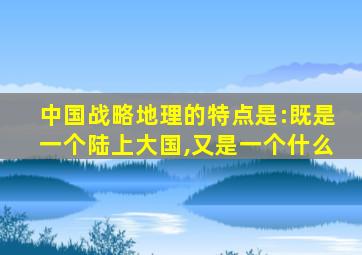 中国战略地理的特点是:既是一个陆上大国,又是一个什么
