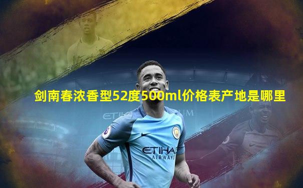 剑南春浓香型52度500ml价格表产地是哪里