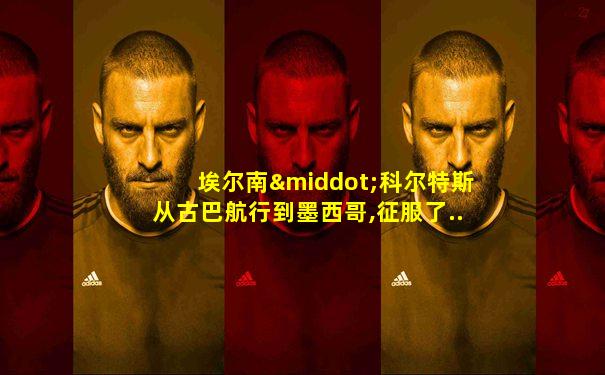 埃尔南·科尔特斯从古巴航行到墨西哥,征服了....