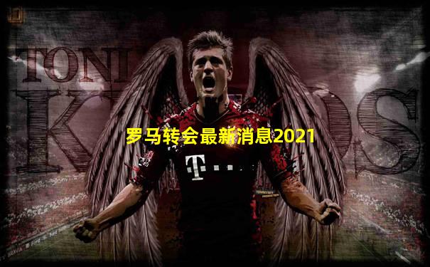 罗马转会最新消息2021