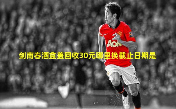 剑南春酒盒盖回收30元哪里换截止日期是