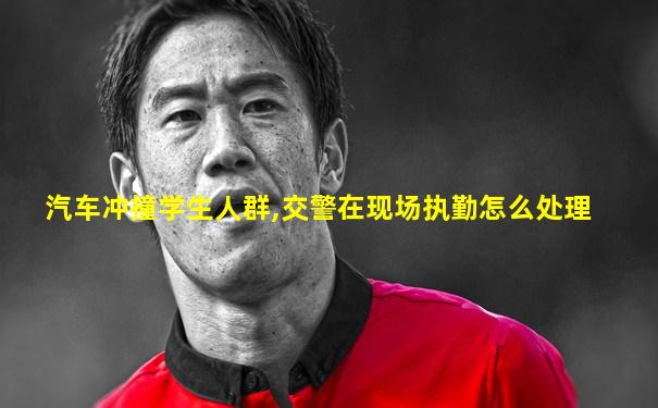 汽车冲撞学生人群,交警在现场执勤怎么处理