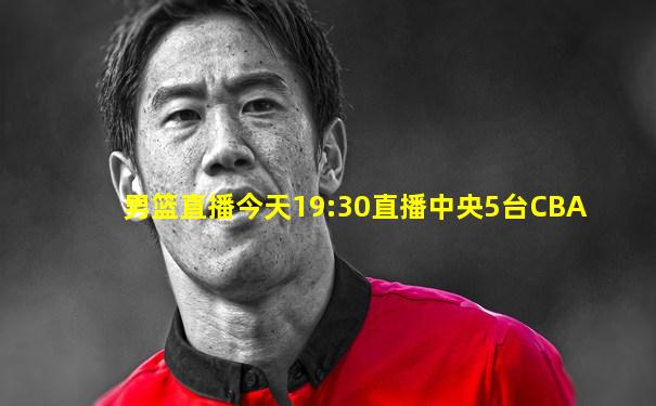 男篮直播今天19:30直播中央5台CBA